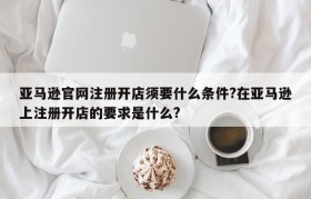 亚马逊官网注册开店须要什么条件?在亚马逊上注册开店的要求是什么?